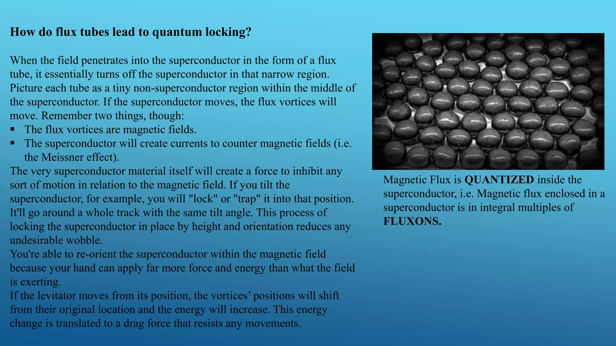 How do flux tubes lead to quantum locking?
When the field penetrates into the superconductor in the form of a flux
tube, it essentially turns off the superconductor in that narrow region.
Picture each tube as a tiny non-superconductor region within the middle of
the superconductor. If the superconductor moves, the flux vortices will
move. Remember two things, though:
 The flux vortices are magnetic fields.
 The superconductor will create currents to counter magnetic fields (i.e.
the Meissner effect).
The very superconductor material itself will create a force to inhibit any
sort of motion in relation to the magnetic field. If you tilt the
superconductor, for example, you will "lock" or "trap" it into that position.
It'll go around a whole track with the same tilt angle. This process of
locking the superconductor in place by height and orientation reduces any
undesirable wobble.
You're able to re-orient the superconductor within the magnetic field
because your hand can apply far more force and energy than what the field
is exerting.
If the levitator moves from its position, the vortices’ positions will shift
from their original location and the energy will increase. This energy
change is translated to a drag force that resists any movements.
Magnetic Flux is QUANTIZED inside the
superconductor, i.e. Magnetic flux enclosed in a
superconductor is in integral multiples of
FLUXONS.
 