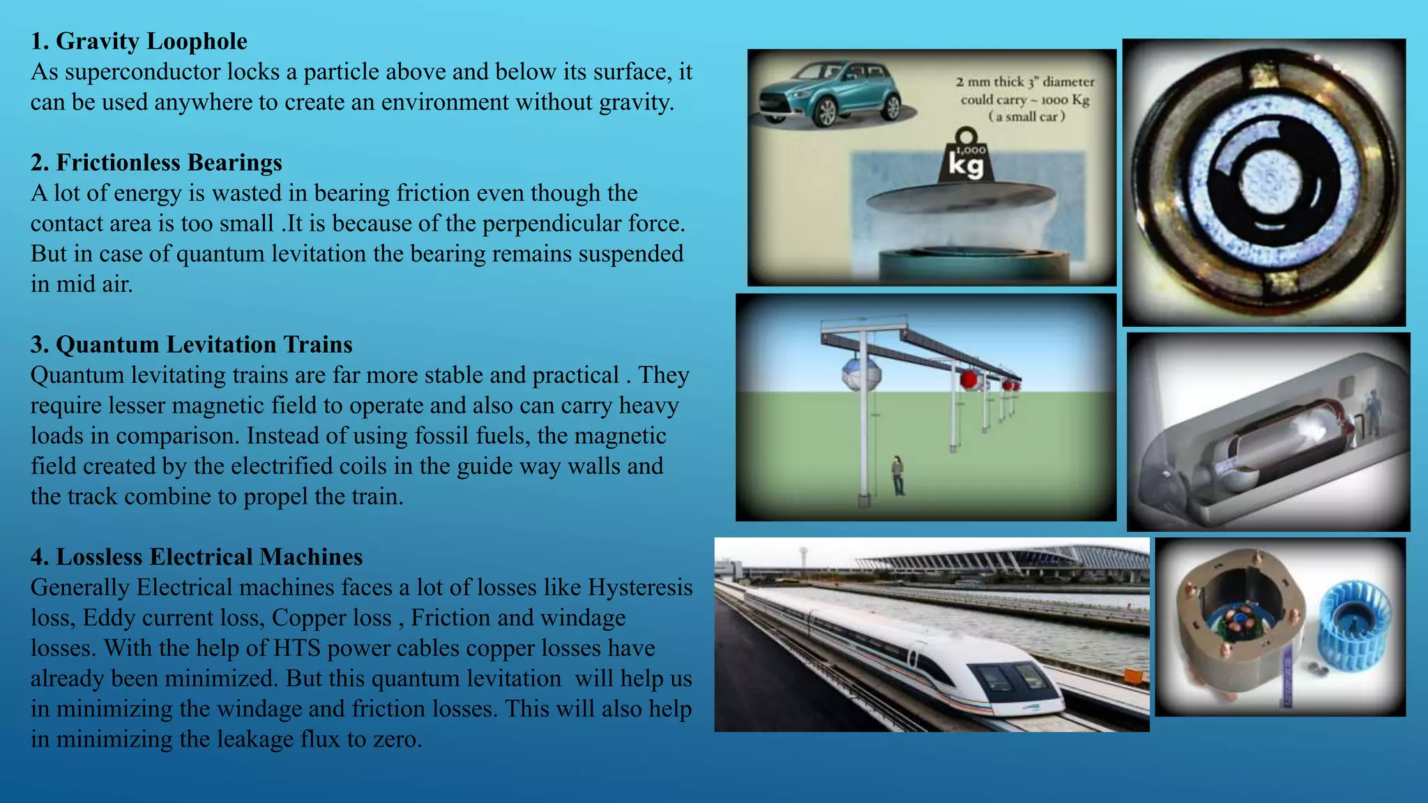 1. Gravity Loophole
As superconductor locks a particle above and below its surface, it
can be used anywhere to create an environment without gravity.
2. Frictionless Bearings
A lot of energy is wasted in bearing friction even though the
contact area is too small .It is because of the perpendicular force.
But in case of quantum levitation the bearing remains suspended
in mid air.
3. Quantum Levitation Trains
Quantum levitating trains are far more stable and practical . They
require lesser magnetic field to operate and also can carry heavy
loads in comparison. Instead of using fossil fuels, the magnetic
field created by the electrified coils in the guide way walls and
the track combine to propel the train.
4. Lossless Electrical Machines
Generally Electrical machines faces a lot of losses like Hysteresis
loss, Eddy current loss, Copper loss , Friction and windage
losses. With the help of HTS power cables copper losses have
already been minimized. But this quantum levitation will help us
in minimizing the windage and friction losses. This will also help
in minimizing the leakage flux to zero.
 