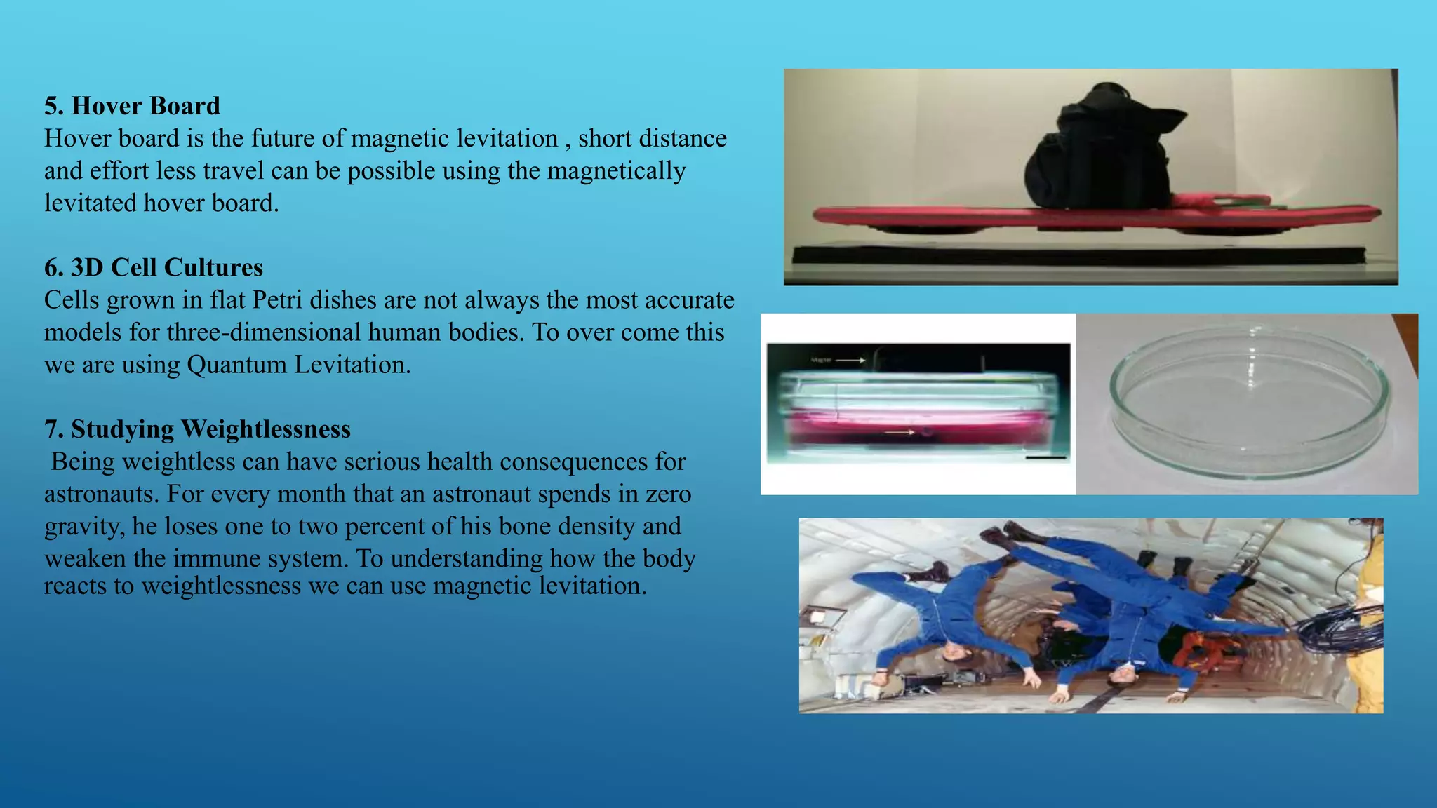 5. Hover Board
Hover board is the future of magnetic levitation , short distance
and effort less travel can be possible using the magnetically
levitated hover board.
6. 3D Cell Cultures
Cells grown in flat Petri dishes are not always the most accurate
models for three-dimensional human bodies. To over come this
we are using Quantum Levitation.
7. Studying Weightlessness
Being weightless can have serious health consequences for
astronauts. For every month that an astronaut spends in zero
gravity, he loses one to two percent of his bone density and
weaken the immune system. To understanding how the body
reacts to weightlessness we can use magnetic levitation.
 