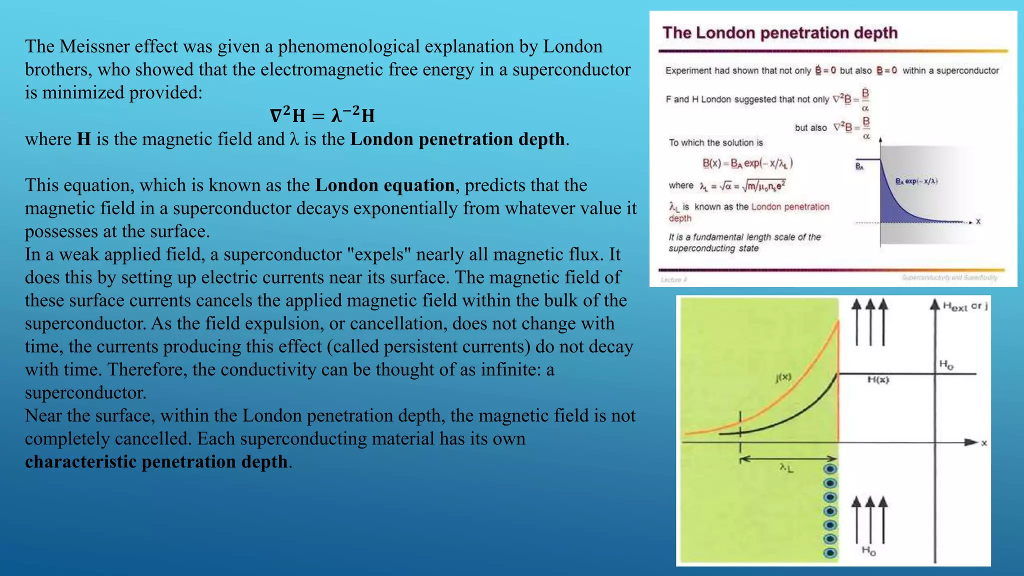 The Meissner effect was given a phenomenological explanation by London
brothers, who showed that the electromagnetic free energy in a superconductor
is minimized provided:
𝛁 𝟐 𝐇 = 𝛌−𝟐 𝐇
where H is the magnetic field and λ is the London penetration depth.
This equation, which is known as the London equation, predicts that the
magnetic field in a superconductor decays exponentially from whatever value it
possesses at the surface.
In a weak applied field, a superconductor "expels" nearly all magnetic flux. It
does this by setting up electric currents near its surface. The magnetic field of
these surface currents cancels the applied magnetic field within the bulk of the
superconductor. As the field expulsion, or cancellation, does not change with
time, the currents producing this effect (called persistent currents) do not decay
with time. Therefore, the conductivity can be thought of as infinite: a
superconductor.
Near the surface, within the London penetration depth, the magnetic field is not
completely cancelled. Each superconducting material has its own
characteristic penetration depth.
 