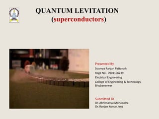 QUANTUM LEVITATION
   (superconductors)




              Presented By
              Soumya Ranjan Pattanaik
              Regd No - 0901106239
              Electrical Engineering
              College of Engineering & Technology,
              Bhubaneswar



              Submitted To
              Dr. Abhimanyu Mohapatra
              Dr. Ranjan Kumar Jena
 
