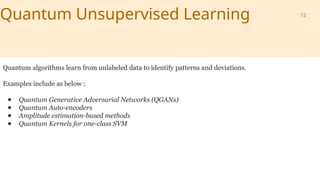 Quantum Unsupervised Learning
Quantum algorithms learn from unlabeled data to identify patterns and deviations.
Examples include as below :
● Quantum Generative Adversarial Networks (QGANs)
● Quantum Auto-encoders
● Amplitude estimation-based methods
● Quantum Kernels for one-class SVM
12
 