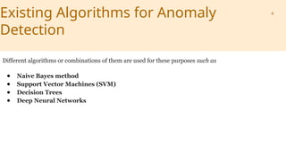Existing Algorithms for Anomaly
Detection
Different algorithms or combinations of them are used for these purposes such as
● Naive Bayes method
● Support Vector Machines (SVM)
● Decision Trees
● Deep Neural Networks
4
 