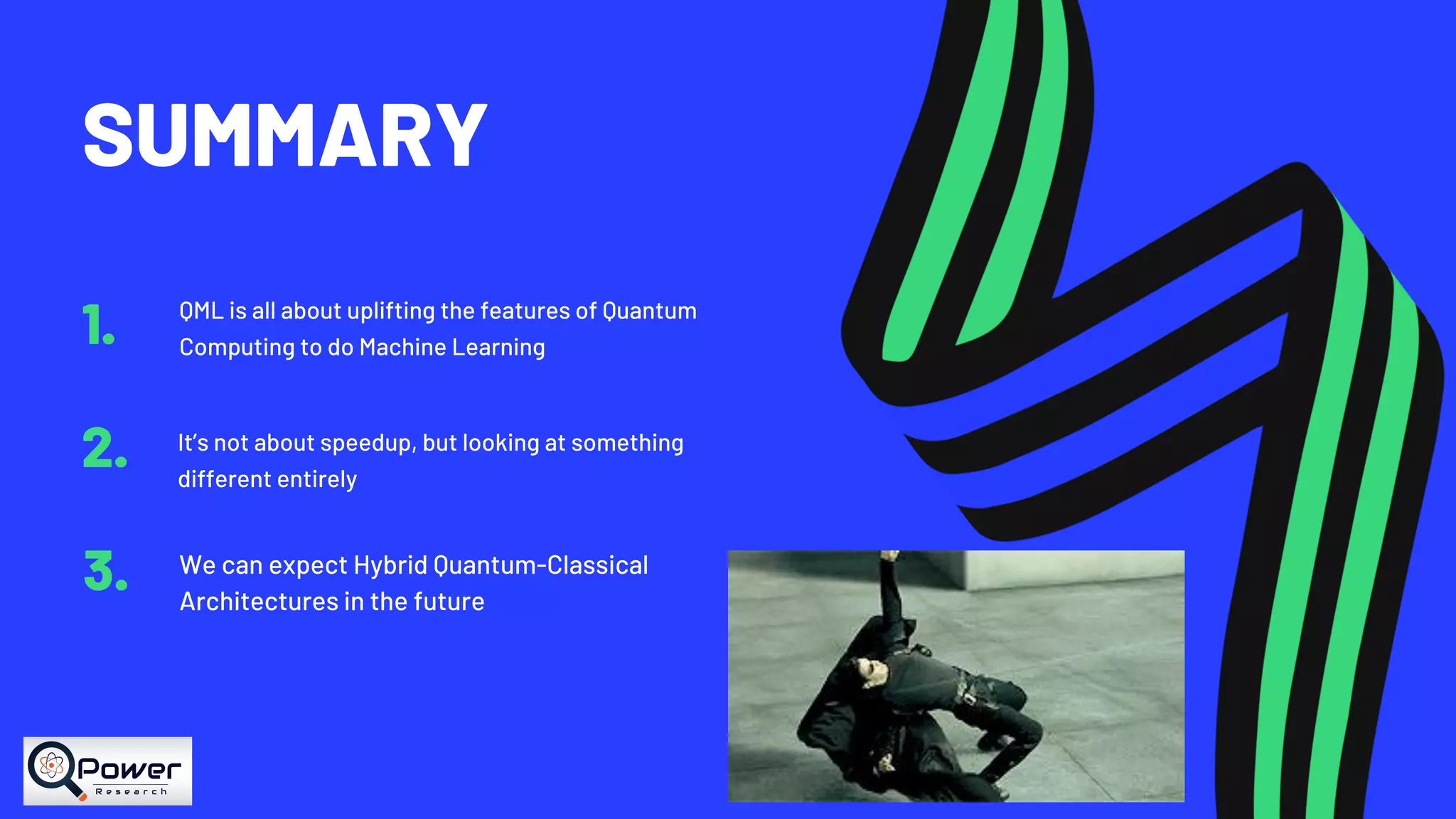 SUMMARY QML is all about uplifting the features of Quantum Computing to do Machine Learning1. It’s not about speedup, but looking at something different entirely 2. We can expect Hybrid Quantum-Classical Architectures in the future 3. 