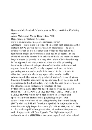 Quantum Mechanical Calculations on Novel Actinide Chelating
Agents
Aisha Mehmood, Maria Benavides, PhD
Department of Natural Sciences
www.uhd.edu/academic/colleges/sciences/ns/
Abstract: Plutonium is produced in significant amounts as the
isotope 239Pu during nuclear reactor operations. The use of
actinides such as Pu in energy and weapons production has
resulted in major environmental and health concerns. In the
event of actinide release it is critical to have the means to treat
large number of people in a very short time. Chelation therapy
is the approach currently used to treat actinide poisoning
because it reduces the deposition of actinides in the internal
organs. In order to effectively respond and treat actinide
poisoning on a massive scale it is crucial to have access to
effective, nontoxic chelating agents that can be orally
administered, that are easily produced and safely stored at any
location. Specific sequestering agents have been designed and
synthesized to bind actinides. Our study focuses on determining
the structures and molecular properties of four
hydroxypyridinone (HOPO)-based sequestering agents 2,2-
Dime-3LI(1,2-HOPO), 3LI-(1,2-HOPO), 4LI(1,2-HOPO) and
5LI(1,2-HOPO) which have been shown to strongly and
specifically bind plutonium at physiological pH. Our
calculations were carried out using density functional theory
(DFT) with the B3LYP functional applied in conjunction with
three increasingly larger basis sets (3-21G, 6-31G, and 6-311G)
to obtain the equilibrium geometries, vibrational frequencies,
and IR spectra for all four ligands. The highest occupied
molecular orbital (HOMO) – lowest occupied molecular orbital
 
