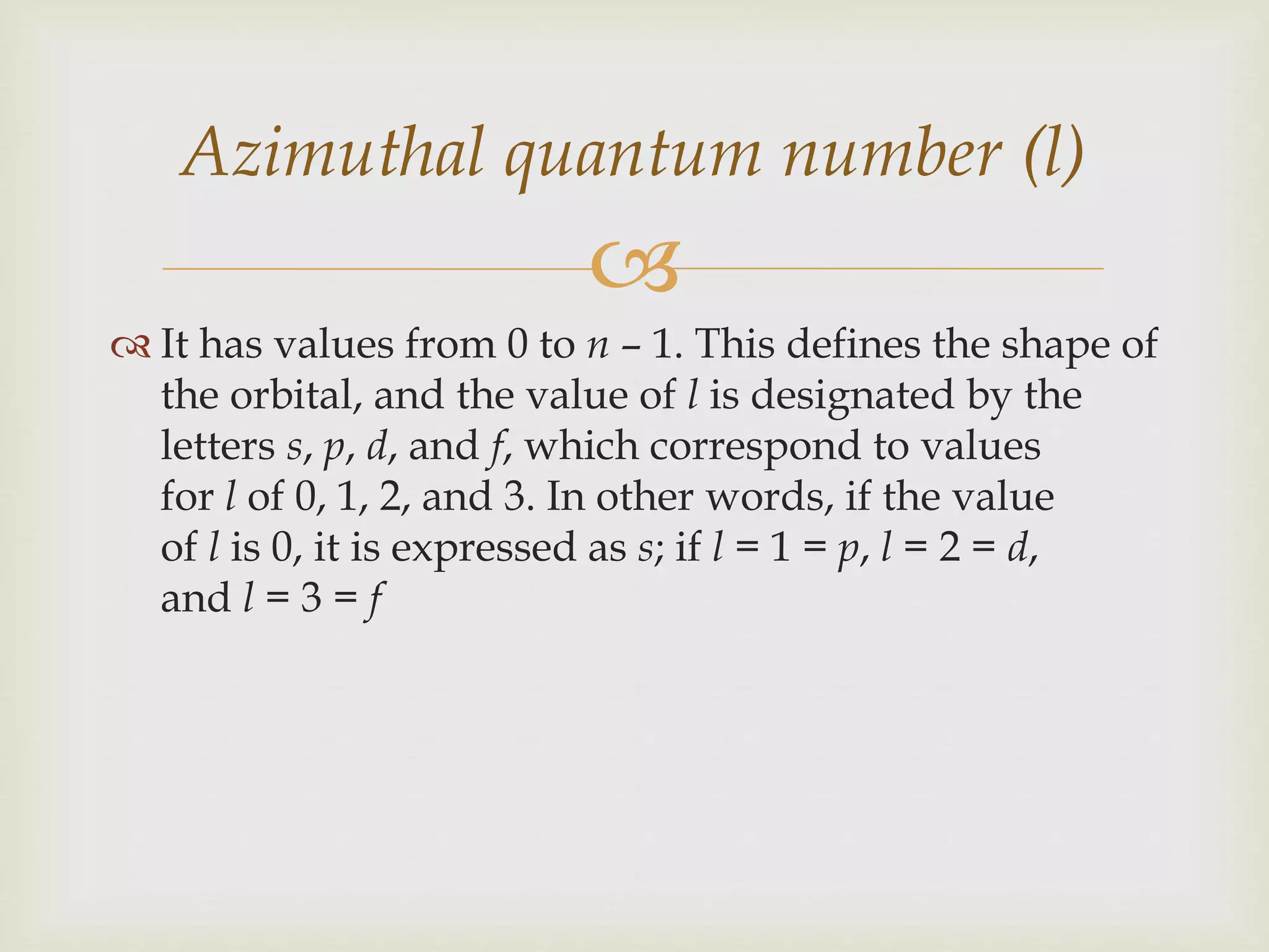 
 It has values from 0 to n – 1. This defines the shape of
the orbital, and the value of l is designated by the
letters s, p, d, and f, which correspond to values
for l of 0, 1, 2, and 3. In other words, if the value
of l is 0, it is expressed as s; if l = 1 = p, l = 2 = d,
and l = 3 = f
Azimuthal quantum number (l)
 