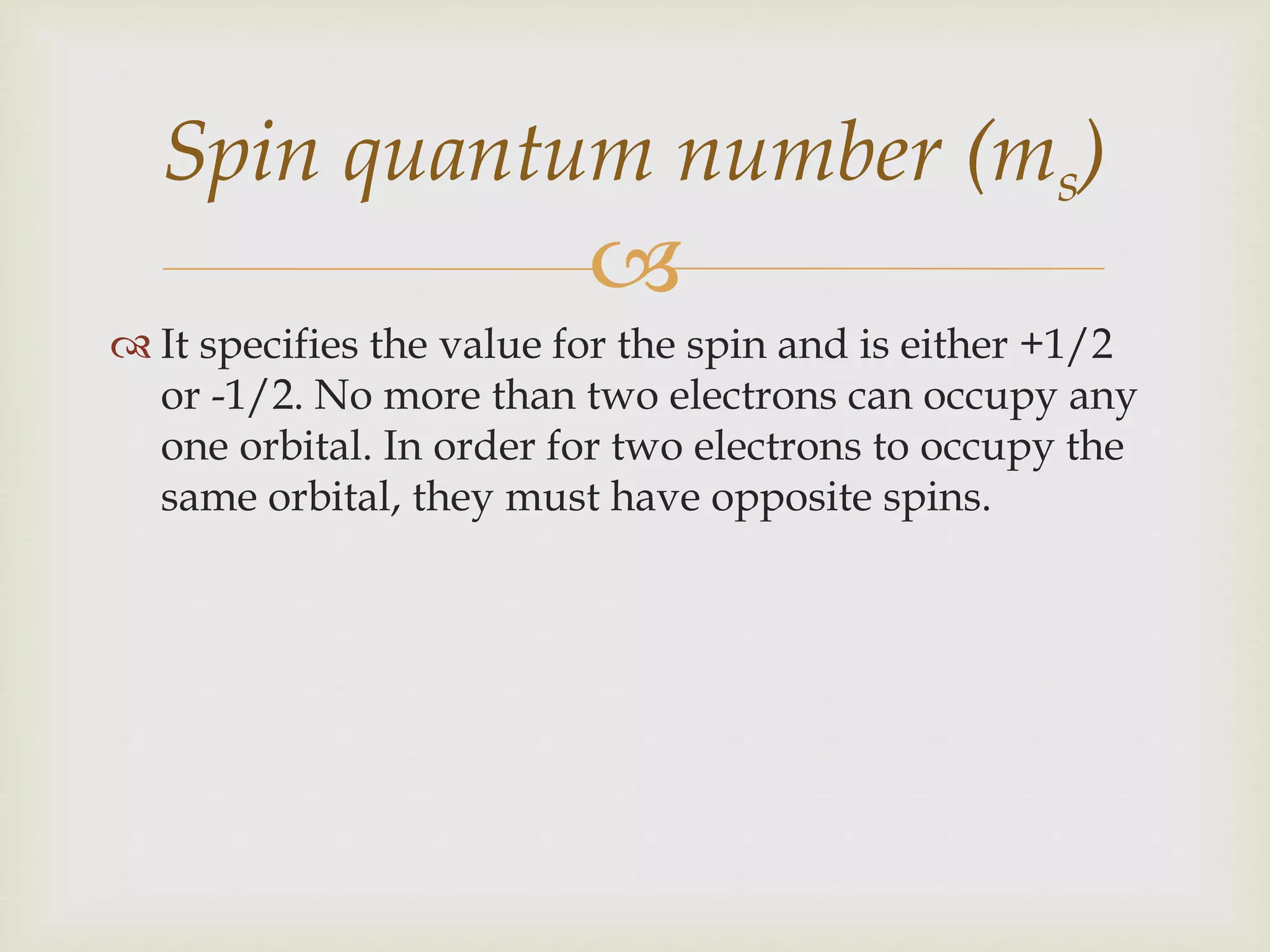 
 It specifies the value for the spin and is either +1/2
or -1/2. No more than two electrons can occupy any
one orbital. In order for two electrons to occupy the
same orbital, they must have opposite spins.
Spin quantum number (ms)
 