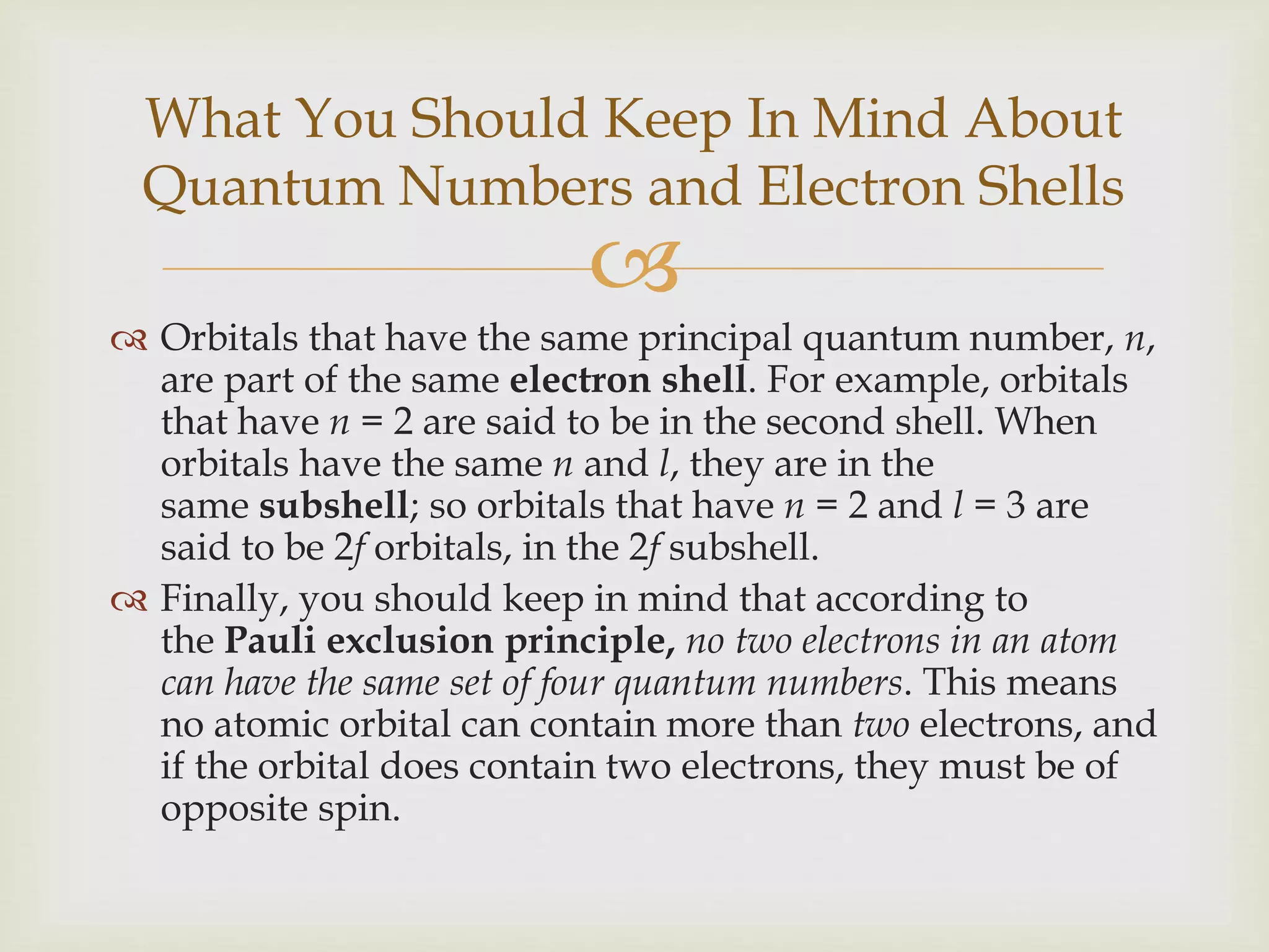 
 Orbitals that have the same principal quantum number, n,
are part of the same electron shell. For example, orbitals
that have n = 2 are said to be in the second shell. When
orbitals have the same n and l, they are in the
same subshell; so orbitals that have n = 2 and l = 3 are
said to be 2f orbitals, in the 2f subshell.
 Finally, you should keep in mind that according to
the Pauli exclusion principle, no two electrons in an atom
can have the same set of four quantum numbers. This means
no atomic orbital can contain more than two electrons, and
if the orbital does contain two electrons, they must be of
opposite spin.
What You Should Keep In Mind About
Quantum Numbers and Electron Shells
 