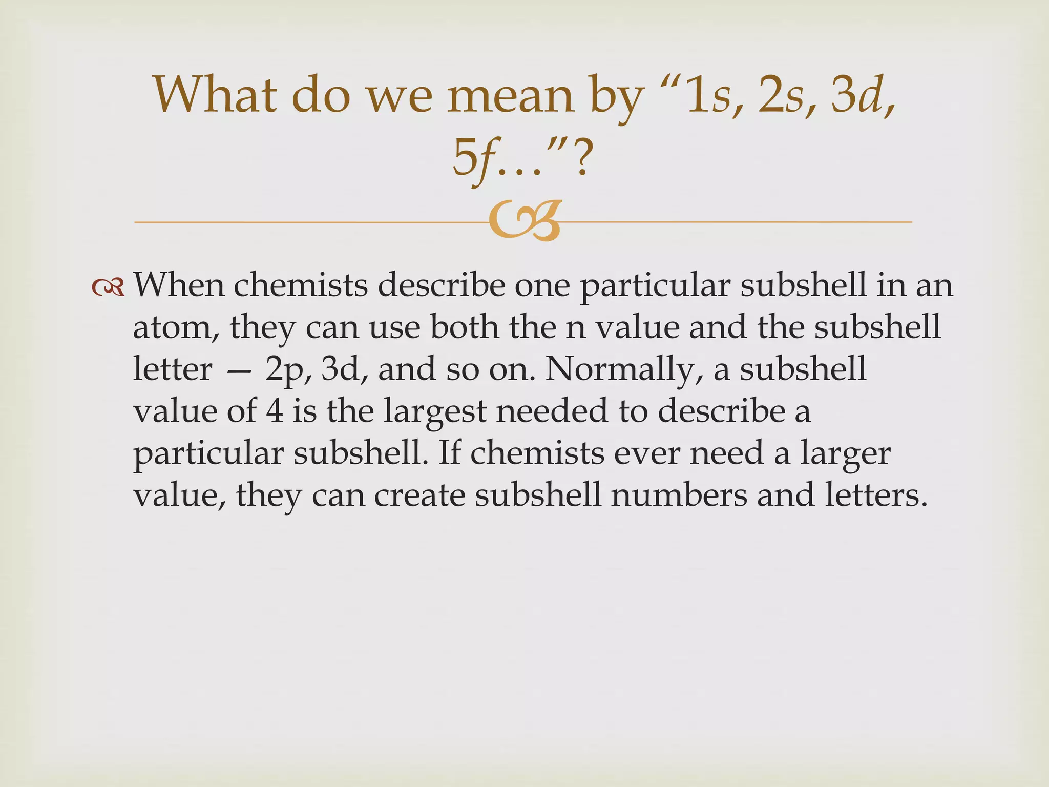 
 When chemists describe one particular subshell in an
atom, they can use both the n value and the subshell
letter — 2p, 3d, and so on. Normally, a subshell
value of 4 is the largest needed to describe a
particular subshell. If chemists ever need a larger
value, they can create subshell numbers and letters.
What do we mean by “1s, 2s, 3d,
5f…”?
 