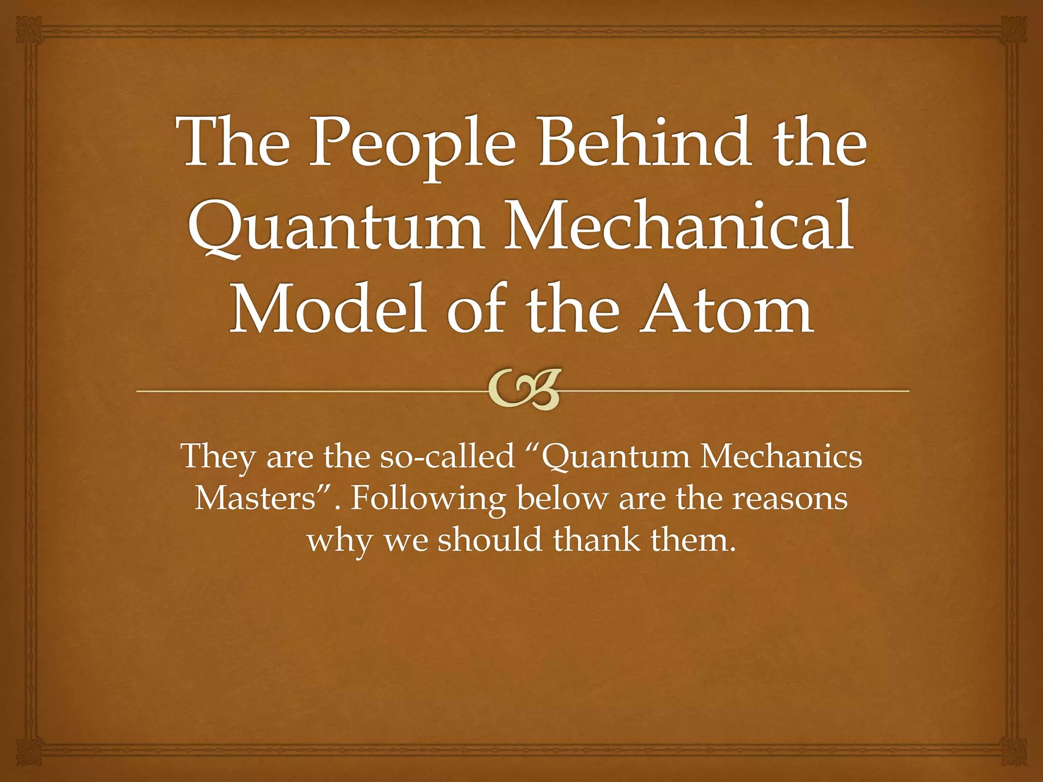 They are the so-called “Quantum Mechanics
Masters”. Following below are the reasons
why we should thank them.
 