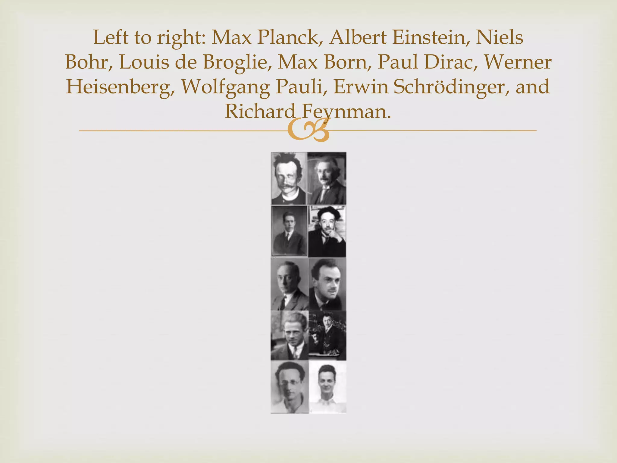 
Left to right: Max Planck, Albert Einstein, Niels
Bohr, Louis de Broglie, Max Born, Paul Dirac, Werner
Heisenberg, Wolfgang Pauli, Erwin Schrödinger, and
Richard Feynman.
 