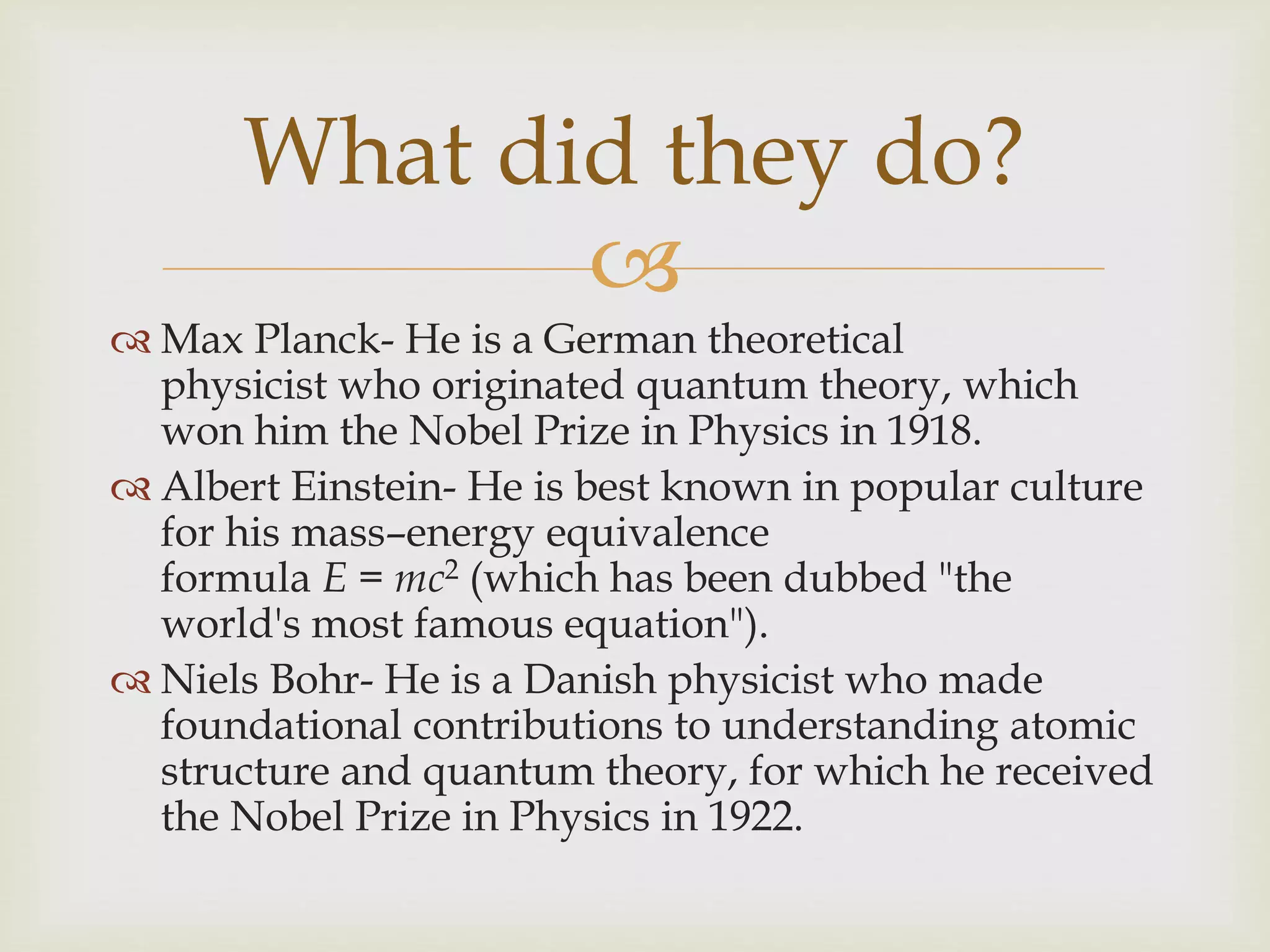 
 Max Planck- He is a German theoretical
physicist who originated quantum theory, which
won him the Nobel Prize in Physics in 1918.
 Albert Einstein- He is best known in popular culture
for his mass–energy equivalence
formula E = mc2 (which has been dubbed "the
world's most famous equation").
 Niels Bohr- He is a Danish physicist who made
foundational contributions to understanding atomic
structure and quantum theory, for which he received
the Nobel Prize in Physics in 1922.
What did they do?
 