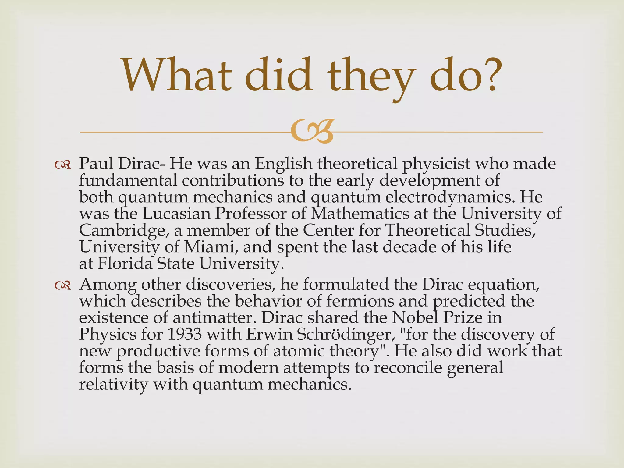 
 Paul Dirac- He was an English theoretical physicist who made
fundamental contributions to the early development of
both quantum mechanics and quantum electrodynamics. He
was the Lucasian Professor of Mathematics at the University of
Cambridge, a member of the Center for Theoretical Studies,
University of Miami, and spent the last decade of his life
at Florida State University.
 Among other discoveries, he formulated the Dirac equation,
which describes the behavior of fermions and predicted the
existence of antimatter. Dirac shared the Nobel Prize in
Physics for 1933 with Erwin Schrödinger, "for the discovery of
new productive forms of atomic theory". He also did work that
forms the basis of modern attempts to reconcile general
relativity with quantum mechanics.
What did they do?
 