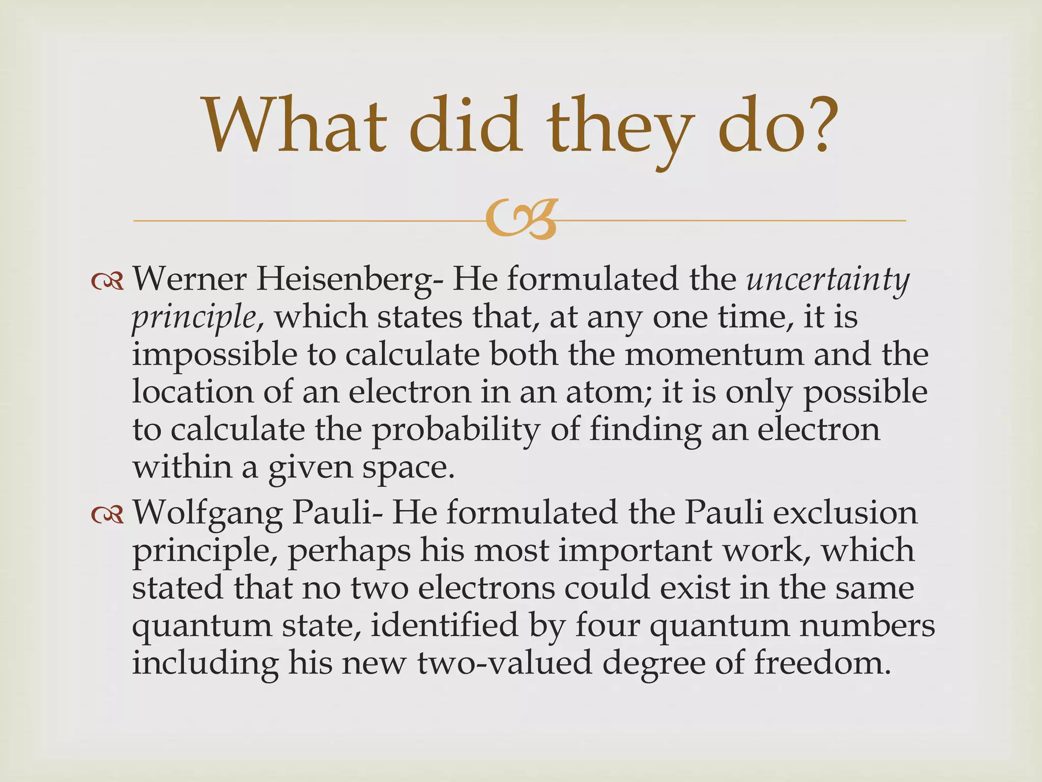 
 Werner Heisenberg- He formulated the uncertainty
principle, which states that, at any one time, it is
impossible to calculate both the momentum and the
location of an electron in an atom; it is only possible
to calculate the probability of finding an electron
within a given space.
 Wolfgang Pauli- He formulated the Pauli exclusion
principle, perhaps his most important work, which
stated that no two electrons could exist in the same
quantum state, identified by four quantum numbers
including his new two-valued degree of freedom.
What did they do?
 