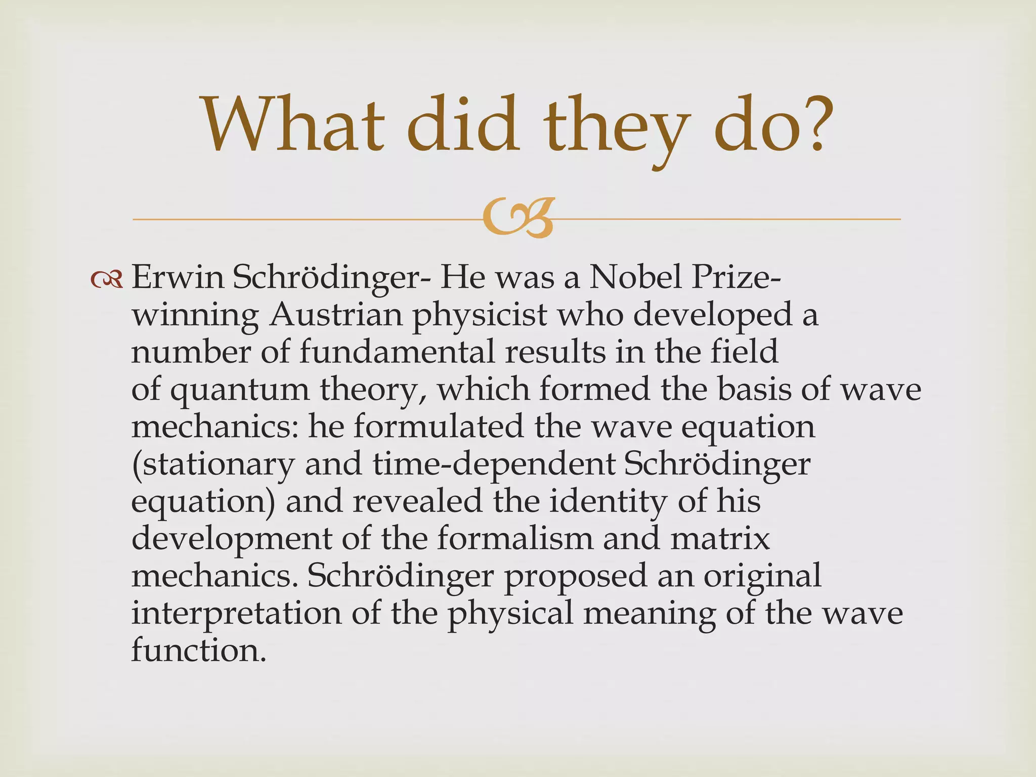 
 Erwin Schrödinger- He was a Nobel Prize-
winning Austrian physicist who developed a
number of fundamental results in the field
of quantum theory, which formed the basis of wave
mechanics: he formulated the wave equation
(stationary and time-dependent Schrödinger
equation) and revealed the identity of his
development of the formalism and matrix
mechanics. Schrödinger proposed an original
interpretation of the physical meaning of the wave
function.
What did they do?
 
