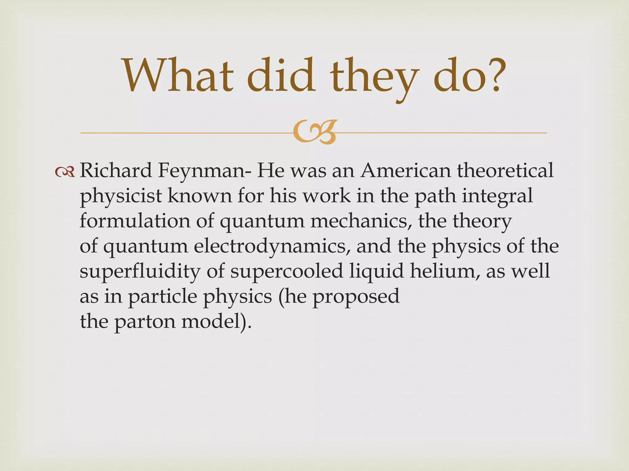 
 Richard Feynman- He was an American theoretical
physicist known for his work in the path integral
formulation of quantum mechanics, the theory
of quantum electrodynamics, and the physics of the
superfluidity of supercooled liquid helium, as well
as in particle physics (he proposed
the parton model).
What did they do?
 