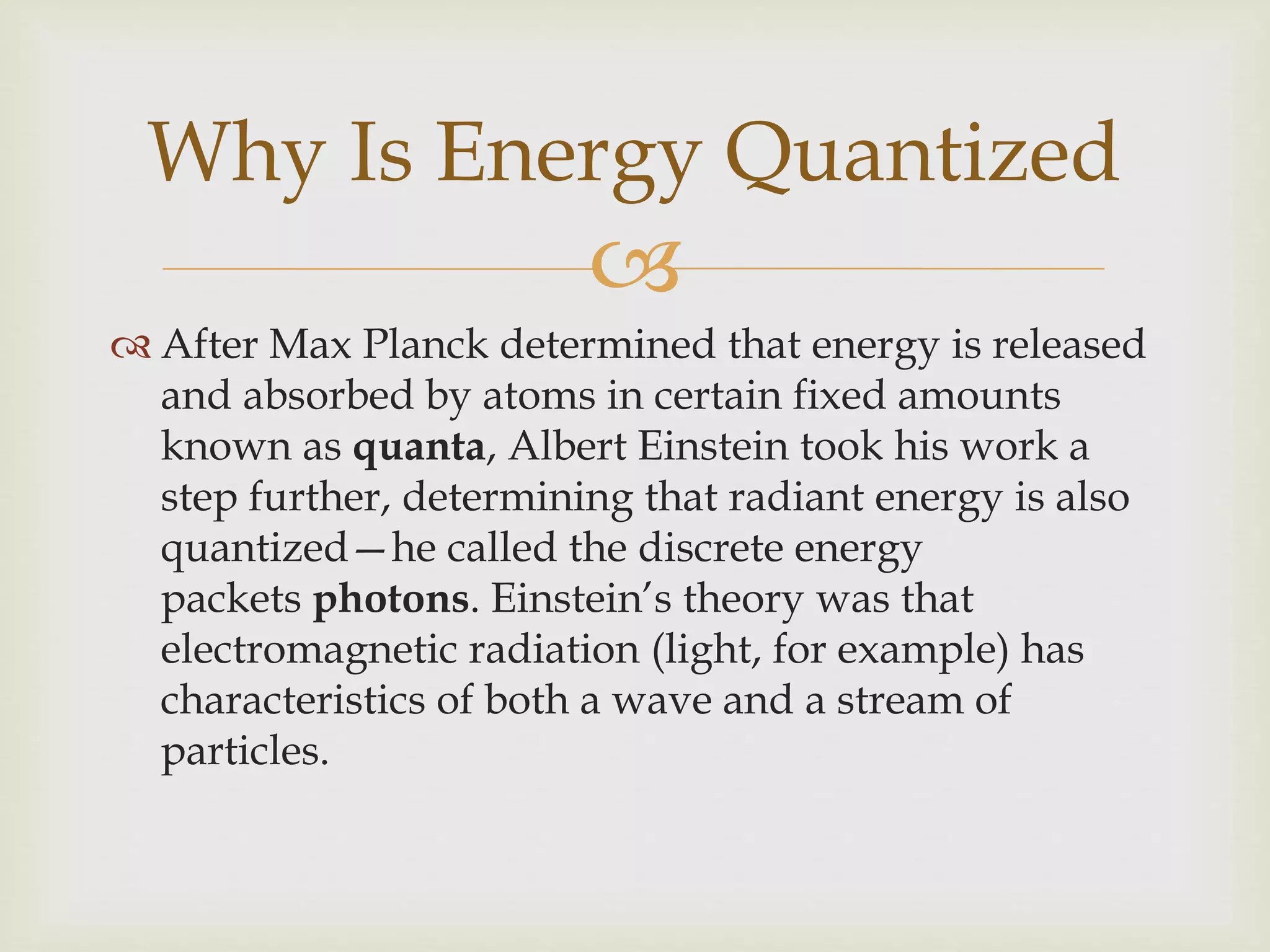 
 After Max Planck determined that energy is released
and absorbed by atoms in certain fixed amounts
known as quanta, Albert Einstein took his work a
step further, determining that radiant energy is also
quantized—he called the discrete energy
packets photons. Einstein’s theory was that
electromagnetic radiation (light, for example) has
characteristics of both a wave and a stream of
particles.
Why Is Energy Quantized
 