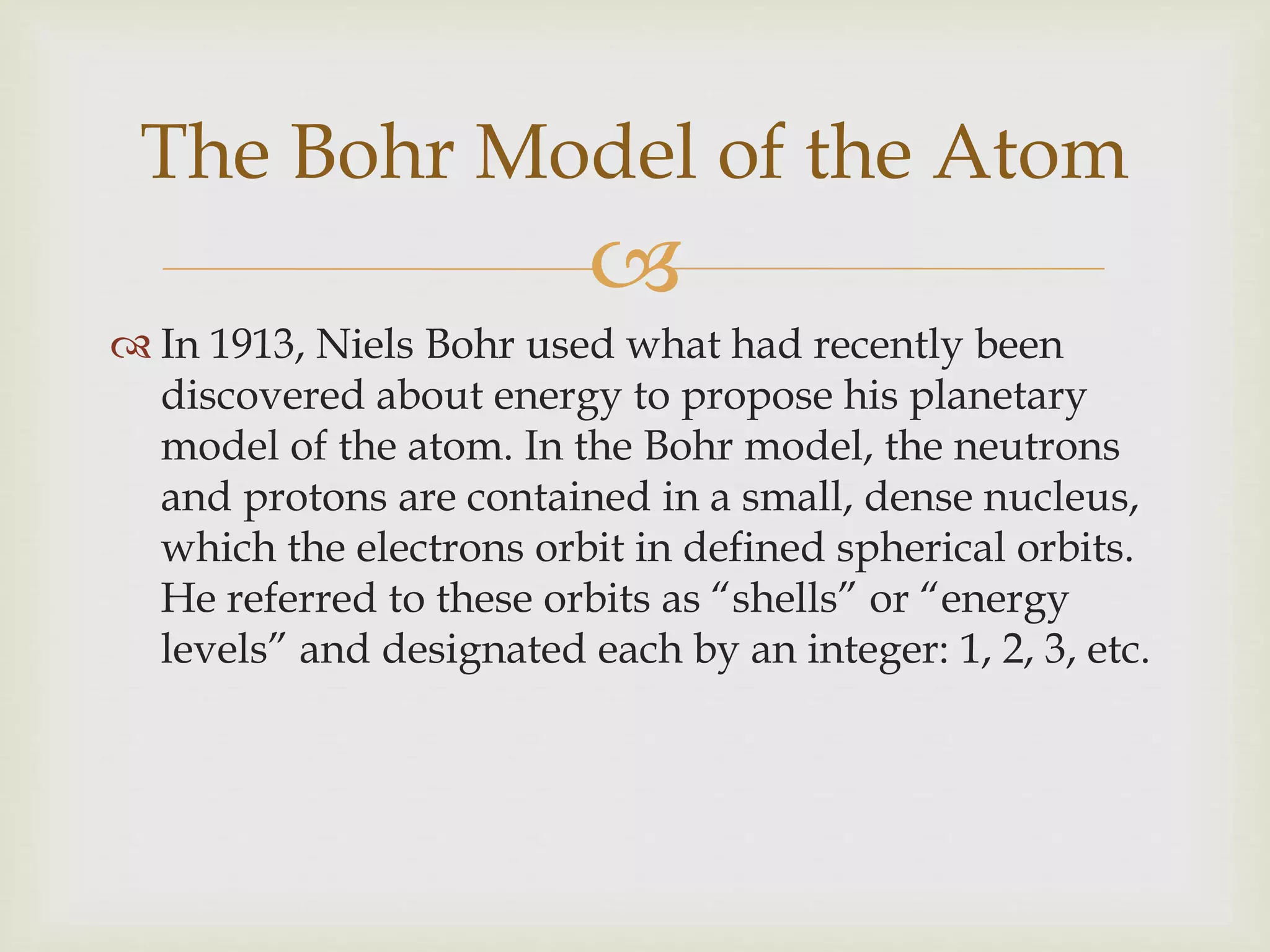 
 In 1913, Niels Bohr used what had recently been
discovered about energy to propose his planetary
model of the atom. In the Bohr model, the neutrons
and protons are contained in a small, dense nucleus,
which the electrons orbit in defined spherical orbits.
He referred to these orbits as “shells” or “energy
levels” and designated each by an integer: 1, 2, 3, etc.
The Bohr Model of the Atom
 
