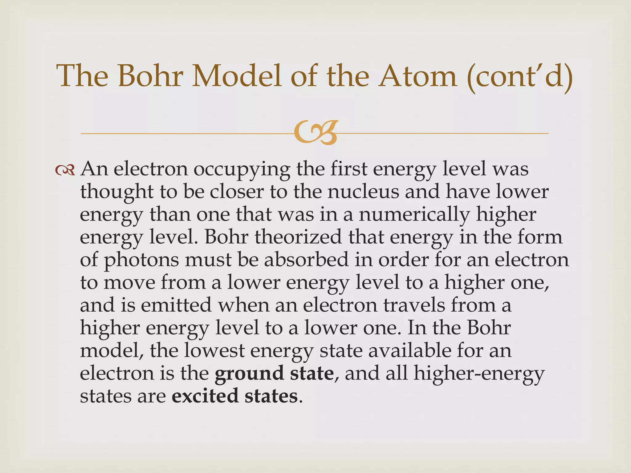 
 An electron occupying the first energy level was
thought to be closer to the nucleus and have lower
energy than one that was in a numerically higher
energy level. Bohr theorized that energy in the form
of photons must be absorbed in order for an electron
to move from a lower energy level to a higher one,
and is emitted when an electron travels from a
higher energy level to a lower one. In the Bohr
model, the lowest energy state available for an
electron is the ground state, and all higher-energy
states are excited states.
The Bohr Model of the Atom (cont’d)
 