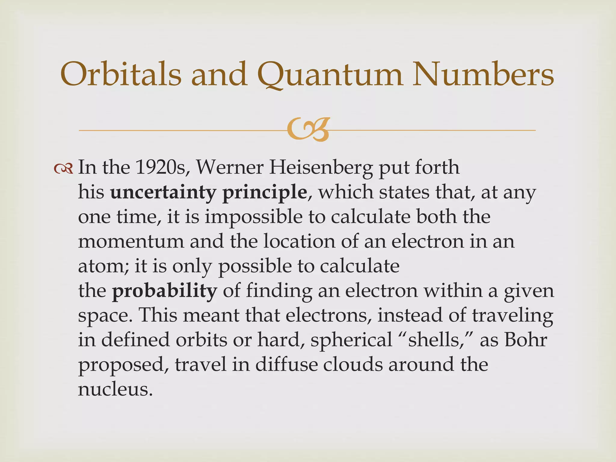 
 In the 1920s, Werner Heisenberg put forth
his uncertainty principle, which states that, at any
one time, it is impossible to calculate both the
momentum and the location of an electron in an
atom; it is only possible to calculate
the probability of finding an electron within a given
space. This meant that electrons, instead of traveling
in defined orbits or hard, spherical “shells,” as Bohr
proposed, travel in diffuse clouds around the
nucleus.
Orbitals and Quantum Numbers
 
