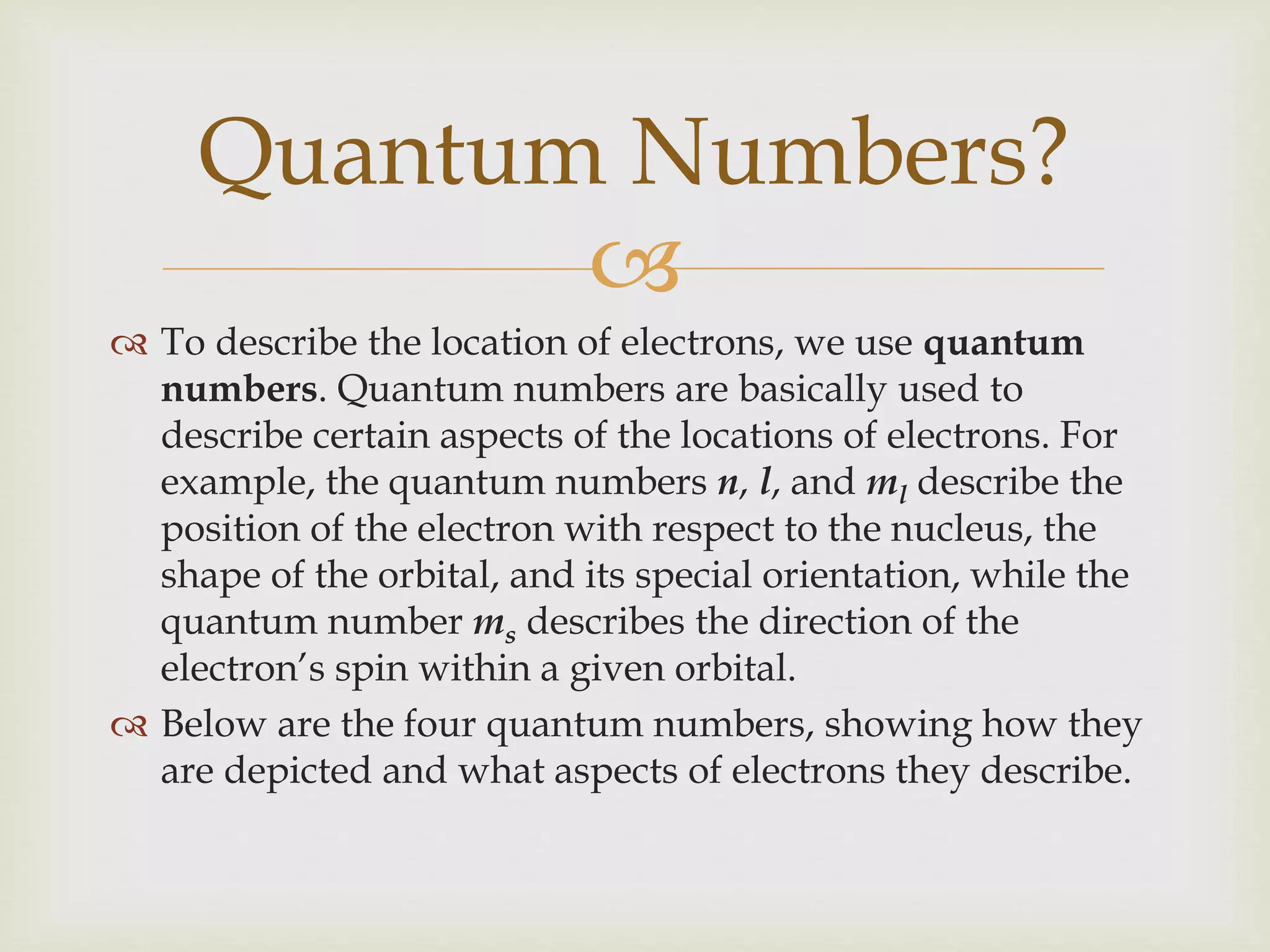 
 To describe the location of electrons, we use quantum
numbers. Quantum numbers are basically used to
describe certain aspects of the locations of electrons. For
example, the quantum numbers n, l, and ml describe the
position of the electron with respect to the nucleus, the
shape of the orbital, and its special orientation, while the
quantum number ms describes the direction of the
electron’s spin within a given orbital.
 Below are the four quantum numbers, showing how they
are depicted and what aspects of electrons they describe.
Quantum Numbers?
 