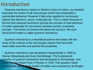 Classical mechanics, based on Newton’s laws of motion, successfully
describes the motion of all macroscopic which have essentially a
particle-like behaviour However it fails when applied to microscopic
objects like electrons, atoms, molecules etc. This is mainly because of
the fact that classical mechanics ignores the concept of dual behaviour
of matter especially for sub-atomic particles and the uncertainty
principle. The branch of science that takes into account this dual
behaviourof matter is called quantum mechanics.
 Quantum mechanics is a theoretical science that deals with the
study of the motions of the microscopic objects that have both
observable wave like and particle like properties.
 Quantum mechanics was developed independently in 1926 by
Werner Heisenberg and Erwin Schrödinger. The fundamental
equation of quantum mechanics was developed by Schrödinger and
it won him the Nobel Prize in Physics in 1933. This equation which
incorporates waveparticle duality of matter was proposed by de Broglie
 