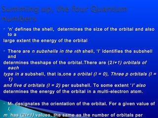  ‘‘n’ defines the shell, determines the size of the orbital and alson’ defines the shell, determines the size of the orbital and also
to ato a
large extent the energy of the orbitallarge extent the energy of the orbital
 There areThere are n subshells in then subshells in the nnthth shell, ‘l’ identifies the subshellshell, ‘l’ identifies the subshell
andand
determines theshape of the orbital.There are (2determines theshape of the orbital.There are (2 l+1) orbitals ofl+1) orbitals of
eacheach
type in atype in a subshell, that is,onesubshell, that is,one s orbital (l = 0), Three p orbitals (l =s orbital (l = 0), Three p orbitals (l =
1)1)
and five d orbitals (l = 2)and five d orbitals (l = 2) per subshell. To some extent ‘per subshell. To some extent ‘ l’ alsol’ also
determines the energy of the orbital in a multi-electron atom.determines the energy of the orbital in a multi-electron atom.
 MMll designates the orientation of the orbital. For a given value ofdesignates the orientation of the orbital. For a given value of
l,l,
mm has (2has (2l+1)l+1) values, the same as the number of orbitals pervalues, the same as the number of orbitals per
 