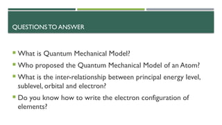 QUESTIONS TO ANSWER
 What is Quantum Mechanical Model?
 Who proposed the Quantum Mechanical Model of an Atom?
 What is the inter-relationship between principal energy level,
sublevel, orbital and electron?
 Do you know how to write the electron configuration of
elements?
 