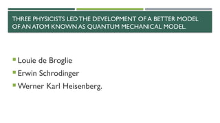 THREE PHYSICISTS LEDTHE DEVELOPMENT OF A BETTER MODEL
OF AN ATOM KNOWN AS QUANTUM MECHANICAL MODEL.
 Louie de Broglie
 Erwin Schrodinger
 Werner Karl Heisenberg.
 