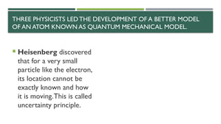 THREE PHYSICISTS LEDTHE DEVELOPMENT OF A BETTER MODEL
OF AN ATOM KNOWN AS QUANTUM MECHANICAL MODEL.
 Heisenberg discovered
that for a very small
particle like the electron,
its location cannot be
exactly known and how
it is moving.This is called
uncertainty principle.
 