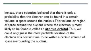 Instead, these scientists believed that there is only a
probability that the electron can be found in a certain
volume in space around the nucleus.This volume or region
of space around the nucleus where the electron is most
likely to be found is called an atomic orbital.Thus, we
could only guess the most probable location of the
electron at a certain time to be within a certain volume of
space surrounding the nucleus.
 