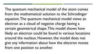 The quantum mechanical model of the atom comes
from the mathematical solution to the Schrodinger
equation.The quantum mechanical model views an
electron as a cloud of negative charge having a
certain geometrical shape.This model shows how
likely an electron could be found in various locations
around the nucleus. However, the model does not
give any information about how the electron moves
from one position to another.
 