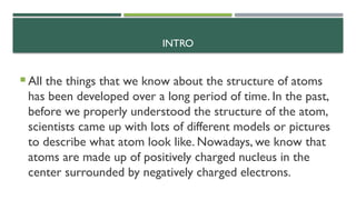 INTRO
 All the things that we know about the structure of atoms
has been developed over a long period of time. In the past,
before we properly understood the structure of the atom,
scientists came up with lots of different models or pictures
to describe what atom look like. Nowadays, we know that
atoms are made up of positively charged nucleus in the
center surrounded by negatively charged electrons.
 