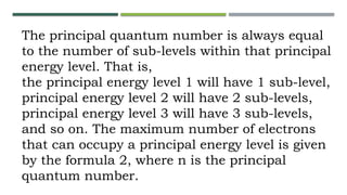 The principal quantum number is always equal
to the number of sub-levels within that principal
energy level. That is,
the principal energy level 1 will have 1 sub-level,
principal energy level 2 will have 2 sub-levels,
principal energy level 3 will have 3 sub-levels,
and so on. The maximum number of electrons
that can occupy a principal energy level is given
by the formula 2, where n is the principal
quantum number.
 