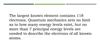 The largest known element contains 118
electrons. Quantum mechanics sets no limit
as to how many energy levels exist, but no
more than 7 principal energy levels are
needed to describe the electrons of all known
atoms.
 