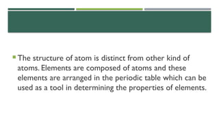  The structure of atom is distinct from other kind of
atoms. Elements are composed of atoms and these
elements are arranged in the periodic table which can be
used as a tool in determining the properties of elements.
 