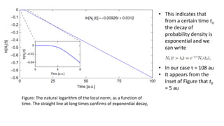 Figure: The natural logarithm of the local norm, as a function of
time. The straight line at long times confirms of exponential decay,
• This indicates that
from a certain time to
the decay of
probability density is
exponential and we
can write
• In our case τ = 108 au
• It appears from the
inset of Figure that t0
= 5 au
 