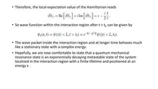 • Therefore, the local expectation value of the Hamiltonian reads
• So wave function within the interaction region after t > t0 can be given by
• The wave packet inside the interaction region and at longer time behaves much
like a stationary state with a complex energy.
• Hopefully, we are now comfortable to state that a quantum mechanical
resonance state is an exponentially decaying metastable state of the system
localized in the interaction region with a finite lifetime and positioned at an
energy ε .
 