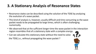3. A Stationary Analysis of Resonance States
• Resonance states can be described using the solution of the TDSE by analyzing
the evolution of a wave packet.
• This kind of analysis is, however, usually difficult and time consuming as the wave
packet needs to be propagated to large times, which is often challenging
numerically.
• We observed that at the sufficient longer-time the wave packet in the interaction
region resembles that of a stationary state with a complex energy.
• Can we calculate this stationary state without the need to solve
the TDSE,i.e., without propagating the wave packet ?
 