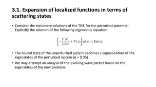 3.1. Expansion of localized functions in terms of
scattering states
• Consider the stationary solutions of the TISE for the perturbed potential.
Explicitly the solution of the following eigenvalue equation:
• The bound state of the unperturbed system becomes a superposition of the
eigenstates of the perturbed system (α = 0.05)
• We may attempt an analysis of the evolving wave packet based on the
eigenstates of the new problem.
 