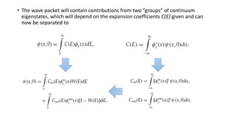 • The wave packet will contain contributions from two “groups” of continuum
eigenstates, which will depend on the expansion coefficients C(E) given and can
now be separated to
 