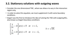 3.2. Stationary solutions with outgoing waves
• Consider the one dimensional TISE , where we allow x to vary in the interaction
region only.
• In order to solve this equation, we must supplement it with some boundary
conditions.
• Siegert was the first to introduce the idea of solving the TISE with outgoing BCs,
also known as Siegert boundary conditions
 