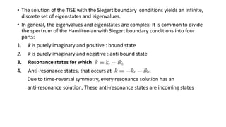 • The solution of the TISE with the Siegert boundary conditions yields an infinite,
discrete set of eigenstates and eigenvalues.
• In general, the eigenvalues and eigenstates are complex. It is common to divide
the spectrum of the Hamiltonian with Siegert boundary conditions into four
parts:
1. k is purely imaginary and positive : bound state
2. k is purely imaginary and negative : anti bound state
3. Resonance states for which
4. Anti-resonance states, that occurs at
Due to time-reversal symmetry, every resonance solution has an
anti-resonance solution, These anti-resonance states are incoming states
 