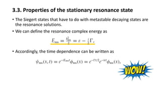 3.3. Properties of the stationary resonance state
• The Siegert states that have to do with metastable decaying states are
the resonance solutions.
• We can define the resonance complex energy as
• Accordingly, the time dependence can be written as
 