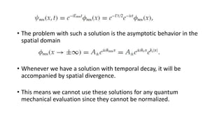• The problem with such a solution is the asymptotic behavior in the
spatial domain
• Whenever we have a solution with temporal decay, it will be
accompanied by spatial divergence.
• This means we cannot use these solutions for any quantum
mechanical evaluation since they cannot be normalized.
 