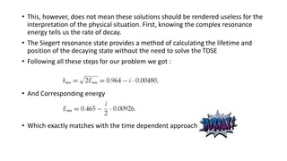 • This, however, does not mean these solutions should be rendered useless for the
interpretation of the physical situation. First, knowing the complex resonance
energy tells us the rate of decay.
• The Siegert resonance state provides a method of calculating the lifetime and
position of the decaying state without the need to solve the TDSE
• Following all these steps for our problem we got :
• And Corresponding energy
• Which exactly matches with the time dependent approach
 