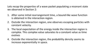 Lets recap the properties of a wave packet populating a resonant state
we observed in Section 2:
1. After some initial rearrangement time, a bound-like wave function
is obtained in the interaction region.
2. Outside the interaction region, one observes escaping particles with
constant velocity.
3. The local expectation of the energy inside the interaction region is
complex. This complex value saturates to a constant value as time
evolves
4. Outside the interaction region, the probability density seems to
increase exponentially in space.
 