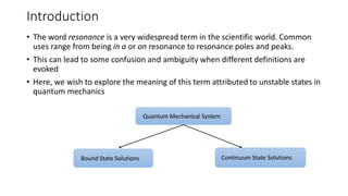 Introduction
• The word resonance is a very widespread term in the scientific world. Common
uses range from being in a or on resonance to resonance poles and peaks.
• This can lead to some confusion and ambiguity when different definitions are
evoked
• Here, we wish to explore the meaning of this term attributed to unstable states in
quantum mechanics
Quantum Mechanical System
Bound State Solutions Continuum State Solutions
 