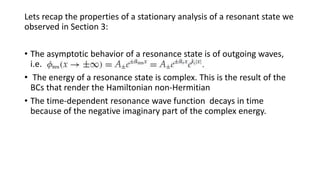Lets recap the properties of a stationary analysis of a resonant state we
observed in Section 3:
• The asymptotic behavior of a resonance state is of outgoing waves,
i.e.
• The energy of a resonance state is complex. This is the result of the
BCs that render the Hamiltonian non-Hermitian
• The time-dependent resonance wave function decays in time
because of the negative imaginary part of the complex energy.
 