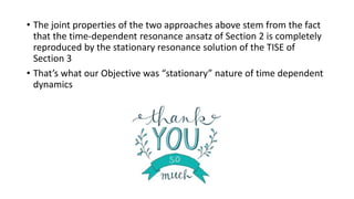 • The joint properties of the two approaches above stem from the fact
that the time-dependent resonance ansatz of Section 2 is completely
reproduced by the stationary resonance solution of the TISE of
Section 3
• That’s what our Objective was “stationary” nature of time dependent
dynamics
 